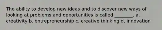 The ability to develop new ideas and to discover new ways of looking at problems and opportunities is called ________. a. creativity b. entrepreneurship c. creative thinking d. innovation