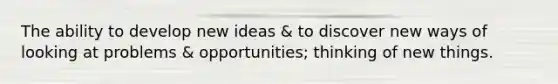 The ability to develop new ideas & to discover new ways of looking at problems & opportunities; thinking of new things.