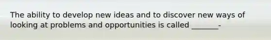 The ability to develop new ideas and to discover new ways of looking at problems and opportunities is called _______-