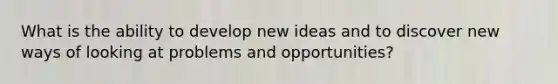 What is the ability to develop new ideas and to discover new ways of looking at problems and opportunities?