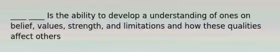 ____ ____ Is the ability to develop a understanding of ones on belief, values, strength, and limitations and how these qualities affect others