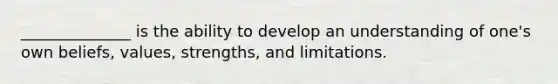 ______________ is the ability to develop an understanding of one's own beliefs, values, strengths, and limitations.
