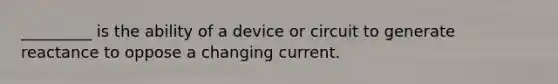 _________ is the ability of a device or circuit to generate reactance to oppose a changing current.