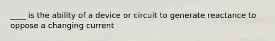 ____ is the ability of a device or circuit to generate reactance to oppose a changing current