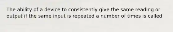 The ability of a device to consistently give the same reading or output if the same input is repeated a number of times is called _________