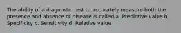 The ability of a diagnostic test to accurately measure both the presence and absence of disease is called a. Predictive value b. Specificity c. Sensitivity d. Relative value