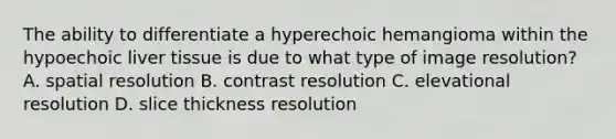 The ability to differentiate a hyperechoic hemangioma within the hypoechoic liver tissue is due to what type of image resolution? A. spatial resolution B. contrast resolution C. elevational resolution D. slice thickness resolution