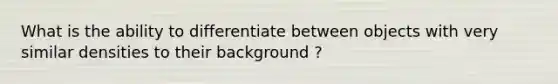 What is the ability to differentiate between objects with very similar densities to their background ?