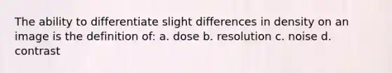 The ability to differentiate slight differences in density on an image is the definition of: a. dose b. resolution c. noise d. contrast