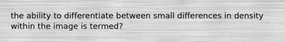 the ability to differentiate between small differences in density within the image is termed?