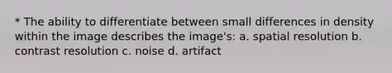 * The ability to differentiate between small differences in density within the image describes the image's: a. spatial resolution b. contrast resolution c. noise d. artifact