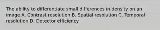 The ability to differentiate small differences in density on an image A. Contrast resolution B. Spatial resolution C. Temporal resolution D. Detector efficiency