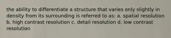 the ability to differentiate a structure that varies only slightly in density from its surrounding is referred to as: a. spatial resolution b. high contrast resolution c. detail resolution d. low contrast resolution