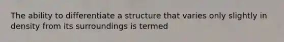 The ability to differentiate a structure that varies only slightly in density from its surroundings is termed