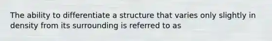 The ability to differentiate a structure that varies only slightly in density from its surrounding is referred to as