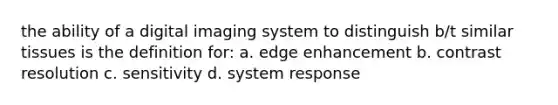 the ability of a digital imaging system to distinguish b/t similar tissues is the definition for: a. edge enhancement b. contrast resolution c. sensitivity d. system response