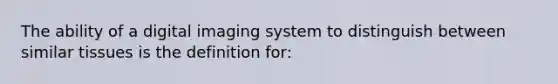 The ability of a digital imaging system to distinguish between similar tissues is the definition for: