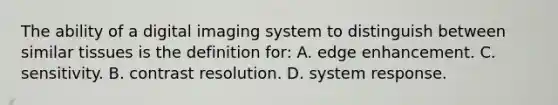 The ability of a digital imaging system to distinguish between similar tissues is the definition for: A. edge enhancement. C. sensitivity. B. contrast resolution. D. system response.