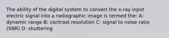 The ability of the digital system to convert the x-ray input electric signal into a radiographic image is termed the: A: dynamic range B: contrast resolution C: signal to noise ratio (SNR) D: shuttering