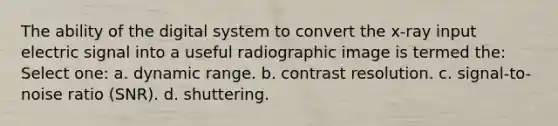 The ability of the digital system to convert the x-ray input electric signal into a useful radiographic image is termed the: Select one: a. dynamic range. b. contrast resolution. c. signal-to-noise ratio (SNR). d. shuttering.