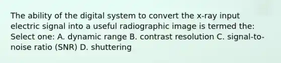 The ability of the digital system to convert the x-ray input electric signal into a useful radiographic image is termed the: Select one: A. dynamic range B. contrast resolution C. signal-to-noise ratio (SNR) D. shuttering