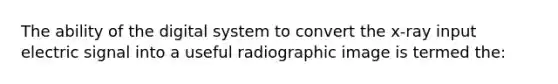 The ability of the digital system to convert the x-ray input electric signal into a useful radiographic image is termed the: