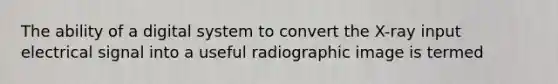 The ability of a digital system to convert the X-ray input electrical signal into a useful radiographic image is termed