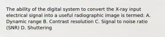 The ability of the digital system to convert the X-ray input electrical signal into a useful radiographic image is termed: A. Dynamic range B. Contrast resolution C. Signal to noise ratio (SNR) D. Shuttering