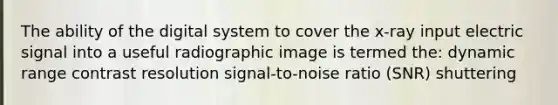 The ability of the digital system to cover the x-ray input electric signal into a useful radiographic image is termed the: dynamic range contrast resolution signal-to-noise ratio (SNR) shuttering