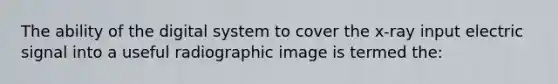 The ability of the digital system to cover the x-ray input electric signal into a useful radiographic image is termed the: