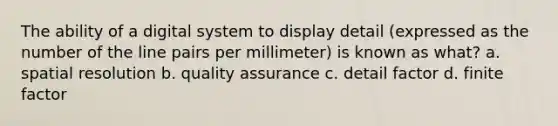 The ability of a digital system to display detail (expressed as the number of the line pairs per millimeter) is known as what? a. spatial resolution b. quality assurance c. detail factor d. finite factor