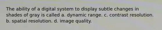 The ability of a digital system to display subtle changes in shades of gray is called a. dynamic range. c. contrast resolution. b. spatial resolution. d. image quality.