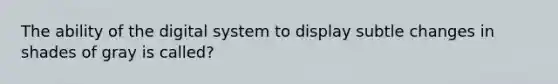 The ability of the digital system to display subtle changes in shades of gray is called?