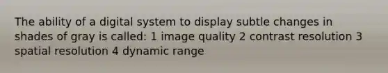 The ability of a digital system to display subtle changes in shades of gray is called: 1 image quality 2 contrast resolution 3 spatial resolution 4 dynamic range