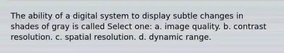 The ability of a digital system to display subtle changes in shades of gray is called Select one: a. image quality. b. contrast resolution. c. spatial resolution. d. dynamic range.