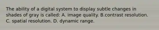 The ability of a digital system to display subtle changes in shades of gray is called: A. image quality. B.contrast resolution. C. spatial resolution. D. dynamic range.