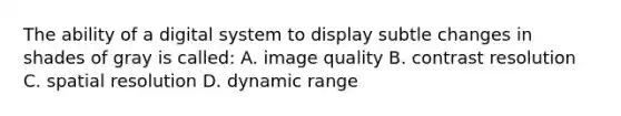 The ability of a digital system to display subtle changes in shades of gray is called: A. image quality B. contrast resolution C. spatial resolution D. dynamic range