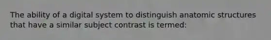 The ability of a digital system to distinguish anatomic structures that have a similar subject contrast is termed: