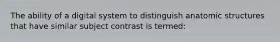 The ability of a digital system to distinguish anatomic structures that have similar subject contrast is termed: