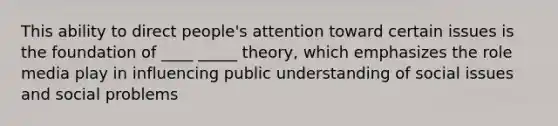 This ability to direct people's attention toward certain issues is the foundation of ____ _____ theory, which emphasizes the role media play in influencing public understanding of social issues and social problems