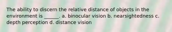 The ability to discern the relative distance of objects in the environment is ______. a. binocular vision b. nearsightedness c. depth perception d. distance vision