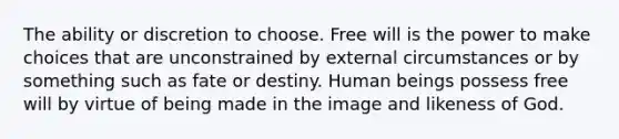 The ability or discretion to choose. Free will is the power to make choices that are unconstrained by external circumstances or by something such as fate or destiny. Human beings possess free will by virtue of being made in the image and likeness of God.