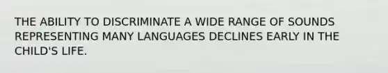 THE ABILITY TO DISCRIMINATE A WIDE RANGE OF SOUNDS REPRESENTING MANY LANGUAGES DECLINES EARLY IN THE CHILD'S LIFE.