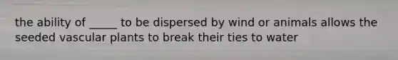 the ability of _____ to be dispersed by wind or animals allows the seeded vascular plants to break their ties to water