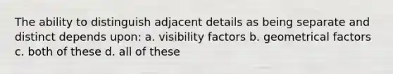 The ability to distinguish adjacent details as being separate and distinct depends upon: a. visibility factors b. geometrical factors c. both of these d. all of these