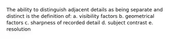 The ability to distinguish adjacent details as being separate and distinct is the definition of: a. visibility factors b. geometrical factors c. sharpness of recorded detail d. subject contrast e. resolution