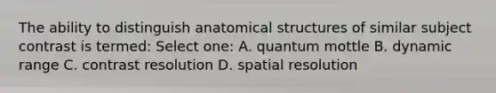 The ability to distinguish anatomical structures of similar subject contrast is termed: Select one: A. quantum mottle B. dynamic range C. contrast resolution D. spatial resolution