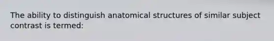 The ability to distinguish anatomical structures of similar subject contrast is termed: