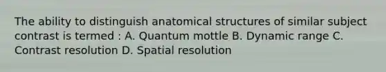 The ability to distinguish anatomical structures of similar subject contrast is termed : A. Quantum mottle B. Dynamic range C. Contrast resolution D. Spatial resolution