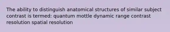 The ability to distinguish anatomical structures of similar subject contrast is termed: quantum mottle dynamic range contrast resolution spatial resolution